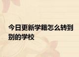 今日更新学籍怎么转到别的学校