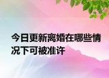今日更新离婚在哪些情况下可被准许