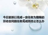 今日更新以完成一定任务为期限的劳动合同因任务完成而终止怎么办