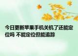今日更新苹果手机关机了还能定位吗 不能定位但能追踪
