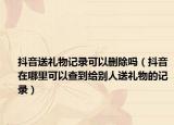 抖音送礼物记录可以删除吗（抖音在哪里可以查到给别人送礼物的记录）