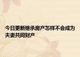 今日更新继承房产怎样不会成为夫妻共同财产