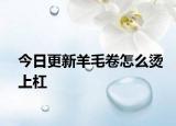 今日更新羊毛卷怎么烫上杠