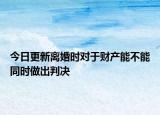 今日更新离婚时对于财产能不能同时做出判决