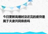 今日更新离婚时没还完的房贷是属于夫妻共同债务吗