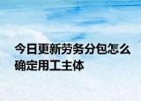 今日更新劳务分包怎么确定用工主体