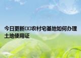 今日更新﻿﻿农村宅基地如何办理土地使用证