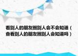 看别人的朋友圈别人会不会知道（查看别人的朋友圈别人会知道吗）