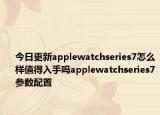 今日更新applewatchseries7怎么样值得入手吗applewatchseries7参数配置