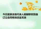 今日更新法定代表人超越职权擅自订立合同有效还是无效