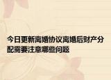 今日更新离婚协议离婚后财产分配需要注意哪些问题
