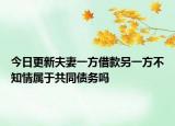 今日更新夫妻一方借款另一方不知情属于共同债务吗