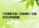 今日更新夫妻一方有病另一方是否可以申请离婚