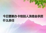 今日更新办卡给别人洗钱会承担什么责任