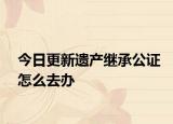 今日更新遗产继承公证怎么去办