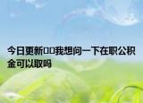 今日更新﻿﻿我想问一下在职公积金可以取吗