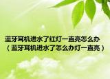 蓝牙耳机进水了红灯一直亮怎么办（蓝牙耳机进水了怎么办灯一直亮）