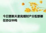 今日更新夫妻离婚财产分配都要在协议中吗