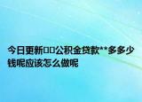今日更新﻿﻿公积金贷款**多多少钱呢应该怎么做呢