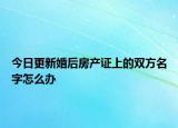 今日更新婚后房产证上的双方名字怎么办