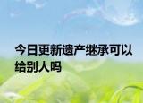今日更新遗产继承可以给别人吗