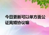 今日更新可以单方面公证离婚协议嘛