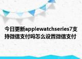 今日更新applewatchseries7支持微信支付吗怎么设置微信支付