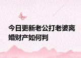 今日更新老公打老婆离婚财产如何判