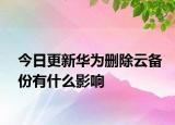 今日更新华为删除云备份有什么影响