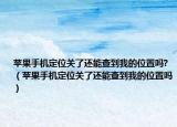 苹果手机定位关了还能查到我的位置吗?（苹果手机定位关了还能查到我的位置吗）