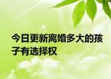 今日更新离婚多大的孩子有选择权