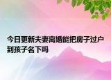 今日更新夫妻离婚能把房子过户到孩子名下吗
