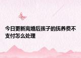 今日更新离婚后孩子的抚养费不支付怎么处理