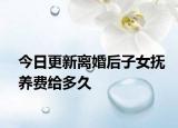 今日更新离婚后子女抚养费给多久