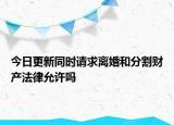 今日更新同时请求离婚和分割财产法律允许吗