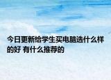 今日更新给学生买电脑选什么样的好 有什么推荐的