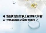 今日最新更新北京上空飘来七彩祥云 现场画面曝光实在太震撼了