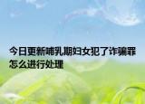 今日更新哺乳期妇女犯了诈骗罪怎么进行处理