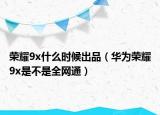 荣耀9x什么时候出品（华为荣耀9x是不是全网通）