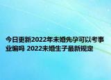 今日更新2022年未婚先孕可以考事业编吗 2022未婚生子最新规定