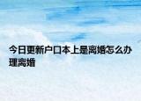 今日更新户口本上是离婚怎么办理离婚