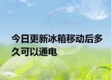 今日更新冰箱移动后多久可以通电