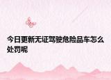 今日更新无证驾驶危险品车怎么处罚呢