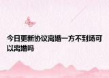今日更新协议离婚一方不到场可以离婚吗