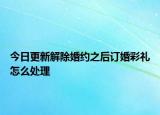 今日更新解除婚约之后订婚彩礼怎么处理