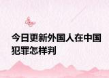 今日更新外国人在中国犯罪怎样判