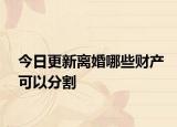 今日更新离婚哪些财产可以分割