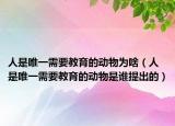 人是唯一需要教育的动物为啥（人是唯一需要教育的动物是谁提出的）