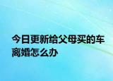 今日更新给父母买的车离婚怎么办