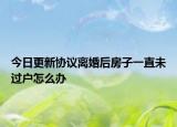 今日更新协议离婚后房子一直未过户怎么办